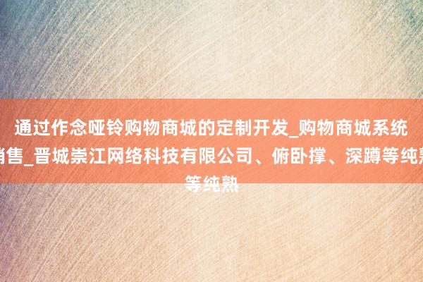 通过作念哑铃购物商城的定制开发_购物商城系统销售_晋城崇江网络科技有限公司、俯卧撑、深蹲等纯熟