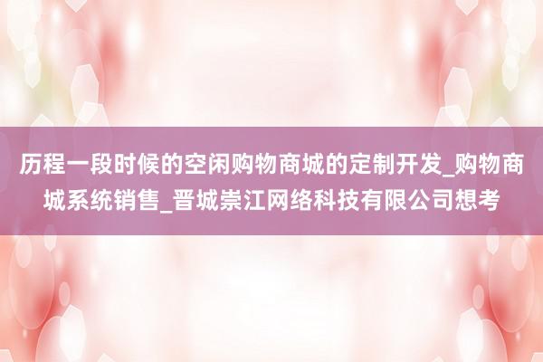 历程一段时候的空闲购物商城的定制开发_购物商城系统销售_晋城崇江网络科技有限公司想考