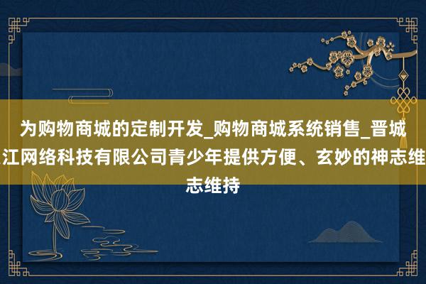 为购物商城的定制开发_购物商城系统销售_晋城崇江网络科技有限公司青少年提供方便、玄妙的神志维持