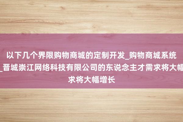 以下几个界限购物商城的定制开发_购物商城系统销售_晋城崇江网络科技有限公司的东说念主才需求将大幅增长