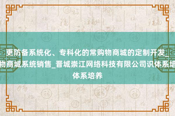 更防备系统化、专科化的常购物商城的定制开发_购物商城系统销售_晋城崇江网络科技有限公司识体系培养